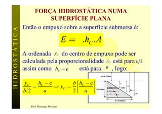 FORÇA HIDROSTÁTICA NUMA
                         SUPERFÍCIE PLANA
               Então o empuxo sobre a superfície submersa é:
HIDROSTÁTICA



                                           E = g .hC . A
               A ordenada yC do centro de empuxo pode ser
               calculada pela proporcionalidade yC está para b   2
               assim como hC - e      está para a , logo:

                    hC - e       b æ hC - e ö
                                            ÷
                           Þ yC = ç
               yC
                  =
               b2     a          2èç a ÷
                                   ç        ÷
                                            ø
                                                                     68
                  Prof. Henrique Mariano
 