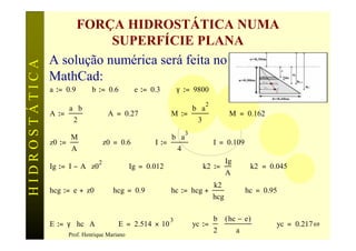 FORÇA HIDROSTÁTICA NUMA
                          SUPERFÍCIE PLANA
               A solução numérica será feita no
HIDROSTÁTICA


               MathCad:
               a := 0.9         b := 0.6         e := 0.3         γ := 9800
                                                                                2
                       a⋅b                                                b⋅a
               A :=                    A = 0.27               M :=                           M = 0.162
                        2                                                  3
                                                                      3
                       M                                      b⋅a
               z0 :=                  z0 = 0.6         I :=                         I = 0.109
                        A                                         4
                                  2                                                         Ig
               Ig := I − A ⋅ z0                 Ig = 0.012                     k2 :=                  k2 = 0.045
                                                                                            A
                                                                                    k2
               hcg := e + z0             hcg = 0.9            hc := hcg +                            hc = 0.95
                                                                                    hcg

                                                              3                     b       ( hc − e )
               E := γ ⋅ hc ⋅ A            E = 2.514 × 10                  yc :=         ⋅                    yc = 0.217 69
                                                                                    2            a
                       Prof. Henrique Mariano
 