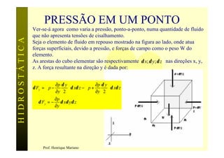 PRESSÃO EM UM PONTO
               Ver-se-á agora como varia a pressão, ponto-a-ponto, numa quantidade de fluido
               que não apresenta tensões de cisalhamento.
HIDROSTÁTICA

               Seja o elemento de fluido em repouso mostrado na figura ao lado, onde atua
               forças superficiais, devido a pressão, e forças de campo como o peso W do
               elemento.
               As arestas do cubo elementar são respectivamente δ x; δ y; δ z nas direções x, y,
               z. A força resultante na direção y é dada por:


                           ∂p δ y                ∂p δ y 
               δ Fy =  p −         δ xδ z −  p +         δ xδ z
                           ∂y 2                  ∂y 2 
                            ∂p
               ⇒ δ Fy = − δ xδ yδ z
                            ∂y




                                                                                             7
                     Prof. Henrique Mariano
 