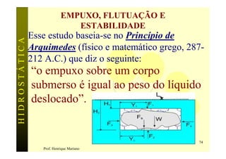 EMPUXO, FLUTUAÇÃO E
                               ESTABILIDADE
               Esse estudo baseia-se no Princípio de
HIDROSTÁTICA


               Arquimedes (físico e matemático grego, 287-
               212 A.C.) que diz o seguinte:
               “o empuxo sobre um corpo
               submerso é igual ao peso do líquido
               deslocado”.


                                                        74
                  Prof. Henrique Mariano
 