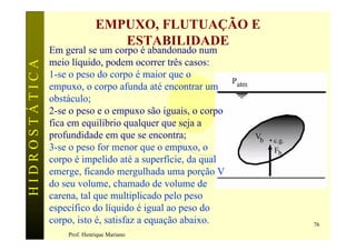EMPUXO, FLUTUAÇÃO E
                                ESTABILIDADE
               Em geral se um corpo é abandonado num
               meio líquido, podem ocorrer três casos:
HIDROSTÁTICA

               1-se o peso do corpo é maior que o
               empuxo, o corpo afunda até encontrar um
               obstáculo;
               2-se o peso e o empuxo são iguais, o corpo
               fica em equilíbrio qualquer que seja a
               profundidade em que se encontra;
               3-se o peso for menor que o empuxo, o
               corpo é impelido até a superfície, da qual
               emerge, ficando mergulhada uma porção V
               do seu volume, chamado de volume de
               carena, tal que multiplicado pelo peso
               específico do líquido é igual ao peso do
               corpo, isto é, satisfaz a equação abaixo.    76
                   Prof. Henrique Mariano
 