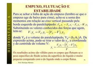 EMPUXO, FLUTUAÇÃO E
                                ESTABILIDADE
               Para se achar a linha de ação do empuxo (lembre-se que o
HIDROSTÁTICA

               empuxo age de baixo para cima), acha-se a soma dos
               momentos em relação ao eixo vertical passando pela
               borda esquerda do paralelepípedo: FB . yc = F2 . y1 - F1 . y1 -W . y2
               Substituindo os valores conhecidos das forças que agem,
               tem-se:    V . y = V . y - (V -V ). y
                                        c   P   1   P            2

               donde VP é o volume do paralelepípedo, VP= (h2-h1)A. Da
               expressão acima, pode-se tirar o valor de yc, a coordenada
               y do centróide do volume V:       V y - (V -V ) y
                                                    yc =
                                                           p 1       p   2

                                                                V
               Os resultados acima são válidos para os corpos que flutuam se o
               peso específico do fluido acima da superfície do líquido é muito
               pequeno comparado com o do líquido onde o corpo flutua.            78
                   Prof. Henrique Mariano
 
