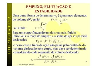 EMPUXO, FLUTUAÇÃO E
                                ESTABILIDADE
               Uma outra forma de determinar yc é tomarmos elementos
HIDROSTÁTICA

               de volume dV, então:      gVyc = g ò ydV
                                               ò
                                                                      vol
                                                   ydV
                ou ainda          yc = vol
                                           V
               Para um corpo flutuando em dois ou mais fluidos
               imiscíveis, a força de empuxo é a soma dos pesos parciais
               deslocados          FB = g1V1 + g 2V2 +K
                e nesse caso a linha de ação não passa pelo centróide do
                volume deslocado pelo corpo, mas deve ser determinado
                considerando cada segmento de volume deslocado
                                            g1 ò ydV1 + g 2 ò ydV2 + K
                                    yc =
                                                   g1V1 + g 2V2 + K         79
                   Prof. Henrique Mariano
 