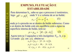 EMPUXO, FLUTUAÇÃO E
                                ESTABILIDADE
               Para determinar h1, sabe-se que o processo é isotérmico,
HIDROSTÁTICA

               logo pV = p V onde V é o volume de ar no balde:
                            1 1
                                           pd 2      pd 2
                                    patm .      h= p      h1 (1)
                                                          4            4
               onde p é a pressão no ar dentro do balde submerso. Como
               o ar dentro do balde está em equilíbrio com a água na
               superfície interna do balde, tem-se:
                                  p = patm + g é H - (h - h1 )ù (2)
                                                                ë                     û
               Agora tem-se 3 equações e três incógnitas: FB , h1 e p.
               Levando (2) em (1) obtém-se:
                               p h = { p + g éë H - (h - h )ùû} h
                                             atm        atm                 1     1

                                            patmh = patmh1 + g Hh1 - g (h - h1 ) h1
                                            g h12 + ( patm + g H - g H ) h1 - patm h = 0
                                                                                           82
                   Prof. Henrique Mariano
 