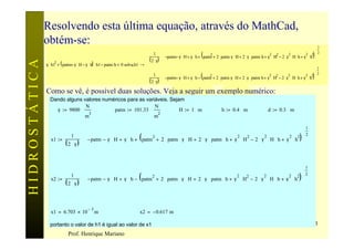 Resolvendo esta última equação, através do MathCad,
               obtém-se:
                                                                                                                                                                                                    1  
                                                                                                                                                                                                       
                                                                             1                                                                                                             2 2  2 
                                                                                         ⋅  −patm− γ ⋅ H + γ ⋅ h + ( patm + 2 ⋅ patm⋅ γ ⋅ H + 2 ⋅ γ ⋅ patm⋅ h + γ ⋅ H − 2 ⋅ γ ⋅ H ⋅ h + γ ⋅ h )
                                                                                                                                                                   2 2           2
                                                                                                                                                                                                         
                                                                                                                          2
                                                                              ( 2 ⋅ γ)
               γ ⋅ h1 + ( patm+ γ ⋅ H − γ ⋅ h) ⋅ h1 − patm⋅ h 0 solve, h1 →                                                                                                                                
HIDROSTÁTICA
                     2
                                                                                                                                                                                                    1  
                                                                             1                                                                                                                       
                                                                            
                                                                                           
                                                                                         ⋅  −patm− γ ⋅ H + γ ⋅ h − ( patm2 + 2 ⋅ patm⋅ γ ⋅ H + 2 ⋅ γ ⋅ patm⋅ h + γ2 ⋅ H2 − 2 ⋅ γ2 ⋅ H⋅ h + γ2 ⋅ h2)  2  
                                                                                                                                                                                                           
                                                                             ( 2 ⋅ γ)                                                                                                                      
               Como se vê, é possível duas soluções. Veja a seguir um exemplo numérico:
                 Dando alguns valores numéricos para as variáveis. Sejam
                               N                            N
                   γ := 9800 ⋅            patm := 101.33 ⋅             H := 1 ⋅ m                                                  h := 0.4 ⋅ m                    d := 0.3 ⋅ m
                                3                            2
                               m                            m

                                                                                                                                                 1
                                                                                                                                                  
                                                                                                                                         2 2  2
                                     ⋅  − patm − γ ⋅ H + γ ⋅ h + ( patm + 2 ⋅ patm ⋅ γ ⋅ H + 2 ⋅ γ ⋅ patm ⋅ h + γ ⋅ H − 2 ⋅ γ ⋅ H ⋅ h + γ ⋅ h )
                              1                                         2                                         2   2       2
                 x1 :=                                                                                                                               
                           (2 ⋅ γ)


                                                                                                                                                 1
                                                                                                                                                  
                                                                                                                                         2 2  2
                                     ⋅  − patm − γ ⋅ H + γ ⋅ h − ( patm + 2 ⋅ patm ⋅ γ ⋅ H + 2 ⋅ γ ⋅ patm ⋅ h + γ ⋅ H − 2 ⋅ γ ⋅ H ⋅ h + γ ⋅ h )
                              1                                         2                                         2   2       2
                 x2 :=                                                                                                                               
                           (2 ⋅ γ)


                                         −3
                 x1 = 6.703 × 10              m                          x2 = − 0.617 m

                 portanto o valor de h1 é igual ao valor de x1                                                                                                                                    83
                            Prof. Henrique Mariano
 