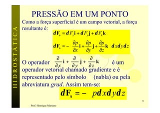 PRESSÃO EM UM PONTO
               Como a força superficial é um campo vetorial, a força
               resultante é:
HIDROSTÁTICA

                             δ Fs = δ Fx i + δ Fy j + δ Fk k
                                    ∂p  ∂p     ∂p 
                          δ Fs = −  i +    j + k  δ xδ yδ z
                                    ∂x  ∂y     ∂z 
                            ∂        ∂     ∂
               O operador ∂ x i + ∂ y j + ∂ z k      é um
               operador vetorial chamado gradiente e é
               representado pelo símbolo ∇ (nabla) ou pela
               abreviatura grad. Assim tem-se:
                                            δ Fs = −∇pδ xδ yδ z
                                                                       9
                   Prof. Henrique Mariano
 