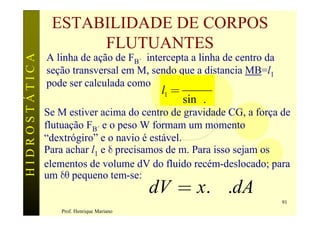ESTABILIDADE DE CORPOS
                     FLUTUANTES
HIDROSTÁTICA

               A linha de ação de FB´ intercepta a linha de centro da
               seção transversal em M, sendo que a distancia MB=l1
               pode ser calculada como            d
                                            l1 =
                                                   sin d.q
               Se M estiver acima do centro de gravidade CG, a força de
               flutuação FB´ e o peso W formam um momento
               “dextrógiro” e o navio é estável.
               Para achar l1 e d precisamos de m. Para isso sejam os
               elementos de volume dV do fluido recém-deslocado; para
               um dq pequeno tem-se:
                                           dV = x.dq.dA
                                                                        91
                  Prof. Henrique Mariano
 