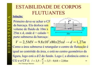ESTABILIDADE DE CORPOS
                      FLUTUANTES
               Solução:
HIDROSTÁTICA


               Primeiro deve-se achar o CF
               da barcaça. Ela desloca um
               volume de fluido de 10m x
               25m x d, onde d = calado =
               parte submersa da barcaça:
               gV = 2,5MN = 9.8 x10 x80 x 25 xd ® d = 1, 27m
                                                3

               Como a área submersa é retangular o centro de flutuação é
               igual ao centróide da área, e está no centro geométrico da
               figura, logo está a d/2 do fundo. Logo l, a distância entre o
                                       d
               CG e o CF é: l = 3,5 - = 3,5 - 0,64 = 2,86m                95
                   Prof. Henrique Mariano   2
 