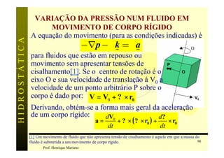 VARIAÇÃO DA PRESSÃO NUM FLUIDO EM
                     MOVIMENTO DE CORPO RÍGIDO
               A equação do movimento (para as condições indicadas) é
                                -Ñp - g k = ra
HIDROSTÁTICA


                                           %     %
               para fluidos que estão em repouso ou
               movimento sem apresentar tensões de
               cisalhamento[1]. Se o centro de rotação é o
               eixo O e sua velocidade de translação á V0 a   w
               velocidade de um ponto arbitrário P sobre o
               corpo é dado por: V = V0 + ? × r0
               Derivando, obtém-se a forma mais geral da aceleração
               de um corpo rígido:      dV0               d?
                                                   a=          + ? × ( ? × r0 ) +           × r0
                                                          dt                           dt
               [1] Um movimento de fluido que não apresenta tensão de cisalhamento é aquele em que a massa do
               fluido é submetida a um movimento de corpo rígido.                                           98
                      Prof. Henrique Mariano
 