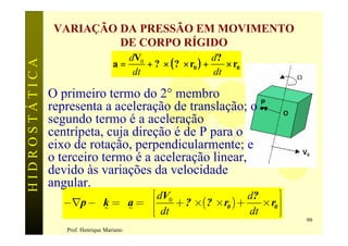 VARIAÇÃO DA PRESSÃO EM MOVIMENTO
                         DE CORPO RÍGIDO
                                       dV0                    d?
                                    a=     + ? × ( ? × r0 ) +    × r0
HIDROSTÁTICA

                                        dt                    dt

               O primeiro termo do 2° membro
               representa a aceleração de translação; o
               segundo termo é a aceleração
               centrípeta, cuja direção é de P para o                   w
               eixo de rotação, perpendicularmente; e
               o terceiro termo é a aceleração linear,
               devido às variações da velocidade
               angular.
                                     é dV0                          ù
                                           + ? ´(? ´ r0 ) +
                                                            d?
                 -Ñp - g k = r a = r ê                         ´ r0 ú
                         %     %     êë dt                  dt      úû
                                                                            99
                  Prof. Henrique Mariano
 