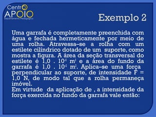 Uma garrafa é completamente preenchida com
água e fechada hermeticamente por meio de
uma rolha. Atravessa–se a rolha com um
estilete cilíndrico dotado de um suporte, como
mostra a figura. A área da seção transversal do
estilete é 1,0 . 10–5 m2 e a área do fundo da
garrafa é 1,0 . 10–2 m2. Aplica–se uma força
perpendicular ao suporte, de intensidade F =
1,0 N, de modo tal que a rolha permaneça
imóvel.
Em virtude da aplicação de , a intensidade da
força exercida no fundo da garrafa vale então:
 