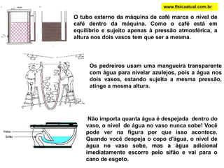 O tubo externo da máquina de café marca o nível de
café dentro da máquina. Como o café está em
equilíbrio e sujeito apenas à pressão atmosférica, a
altura nos dois vasos tem que ser a mesma.
Os pedreiros usam uma mangueira transparente
com água para nivelar azulejos, pois a água nos
dois vasos, estando sujeita a mesma pressão,
atinge a mesma altura.
Não importa quanta água é despejada dentro do
vaso, o nível de água no vaso nunca sobe! Você
pode ver na figura por que isso acontece.
Quando você despeja o copo d'água, o nível de
água no vaso sobe, mas a água adicional
imediatamente escorre pelo sifão e vai para o
cano de esgoto.
www.fisicaatual.com.br
 