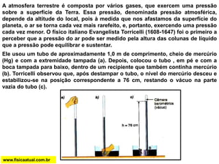 A atmosfera terrestre é composta por vários gases, que exercem uma pressão
sobre a superfície da Terra. Essa pressão, denominada pressão atmosférica,
depende da altitude do local, pois à medida que nos afastamos da superfície do
planeta, o ar se torna cada vez mais rarefeito, e, portanto, exercendo uma pressão
cada vez menor. O físico italiano Evangelista Torricelli (1608-1647) foi o primeiro a
perceber que a pressão do ar pode ser medido pela altura das colunas de líquido
que a pressão pode equilibrar e sustentar.
Ele usou um tubo de aproximadamente 1,0 m de comprimento, cheio de mercúrio
(Hg) e com a extremidade tampada (a). Depois, colocou o tubo , em pé e com a
boca tampada para baixo, dentro de um recipiente que também continha mercúrio
(b). Torricelli observou que, após destampar o tubo, o nível do mercúrio desceu e
estabilizou-se na posição correspondente a 76 cm, restando o vácuo na parte
vazia do tubo (c).
www.fisicaatual.com.br
 