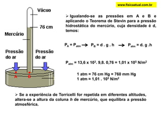 A B
PA = Patm PB = d . g . h Patm = d. g .h
 Se a experiência de Torricelli for repetida em diferentes altitudes,
altera-se a altura da coluna h de mercúrio, que equilibra a pressão
atmosférica.
1 atm = 76 cm Hg = 760 mm Hg
1 atm ≈ 1,01 . 105 N/m2
 Igualando-se as pressões em A e B e
aplicando o Teorema de Stevin para a pressão
hidrostática do mercúrio, cuja densidade é d,
temos:
Patm = 13,6 x 103. 9,8. 0,76 = 1,01 x 105 N/m2
www.fisicaatual.com.br
 