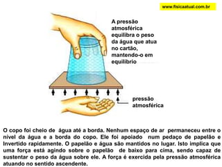 O copo foi cheio de água até a borda. Nenhum espaço de ar permaneceu entre o
nível da água e a borda do copo. Ele foi apoiado num pedaço de papelão e
Invertido rapidamente. O papelão e água são mantidos no lugar. Isto implica que
uma força está agindo sobre o papelão de baixo para cima, sendo capaz de
sustentar o peso da água sobre ele. A força é exercida pela pressão atmosférica
atuando no sentido ascendente.
pressão
atmosférica
A pressão
atmosférica
equilibra o peso
da água que atua
no cartão,
mantendo-o em
equilíbrio
www.fisicaatual.com.br
 