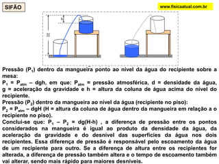 Pressão (P1) dentro da mangueira ponto ao nível da água do recipiente sobre a
mesa:
P1 = Patm – dgh, em que: Patm = pressão atmosférica, d = densidade da água,
g = aceleração da gravidade e h = altura da coluna de água acima do nível do
recipiente.
Pressão (P2) dentro da mangueira ao nível da água (recipiente no piso):
P2 = Patm – dgH (H = altura da coluna de água dentro da mangueira em relação a o
recipiente no piso).
Conclui-se que: P1 – P2 = dg(H-h) , a diferença de pressão entre os pontos
considerados na mangueira é igual ao produto da densidade da água, da
aceleração da gravidade e do desnível das superfícies da água nos dois
recipientes. Essa diferença de pressão é responsável pelo escoamento da água
de um recipiente para outro. Se a diferença de altura entre os recipientes for
alterada, a diferença de pressão também altera e o tempo de escoamento também
vai alterar, sendo mais rápido para maiores desníveis.
SIFÃO www.fisicaatual.com.br
 