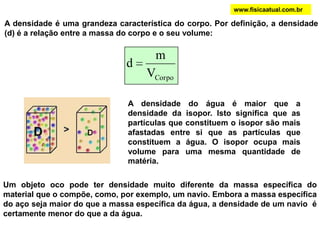 Um objeto oco pode ter densidade muito diferente da massa específica do
material que o compõe, como, por exemplo, um navio. Embora a massa específica
do aço seja maior do que a massa específica da água, a densidade de um navio é
certamente menor do que a da água.
A densidade é uma grandeza característica do corpo. Por definição, a densidade
(d) é a relação entre a massa do corpo e o seu volume:
CorpoV
m
d
www.fisicaatual.com.br
A densidade do água é maior que a
densidade da isopor. Isto significa que as
partículas que constituem o isopor são mais
afastadas entre si que as partículas que
constituem a água. O isopor ocupa mais
volume para uma mesma quantidade de
matéria.
 