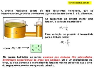 A prensa hidráulica consta de dois recipientes cilíndricos, que se
intercomunicam, providos de êmbolos cujas secções tem áreas S1 e S2 diferentes.
Ao aplicarmos no êmbolo menor uma
força F1 a variação de pressão é:
1
1
1
S
F
P
Essa variação de pressão é transmitida
para o êmbolo maior:
2
2
2
S
F
P
como: 21 PP
2
2
1
1
S
F
S
F
Na prensa hidráulica as forças atuantes nos êmbolos têm intensidades
diretamente proporcionais às áreas dos êmbolos. Ela é um multiplicador de
força, ou seja, aumenta a intensidade da força na mesma proporção que a área
do segundo êmbolo é maior que a do primeiro.
www.fisicaatual.com.br
 