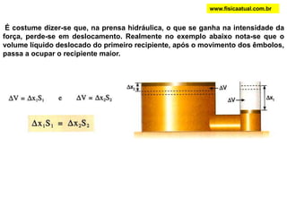 É costume dizer-se que, na prensa hidráulica, o que se ganha na intensidade da
força, perde-se em deslocamento. Realmente no exemplo abaixo nota-se que o
volume líquido deslocado do primeiro recipiente, após o movimento dos êmbolos,
passa a ocupar o recipiente maior.
www.fisicaatual.com.br
 