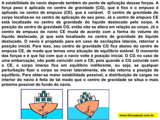 A estabilidade do navio depende também do ponto de aplicação dessas forças. A
força peso é aplicada no centro de gravidade (CG), que é fixo e o empuxo é
aplicado no centro de empuxo (CE), que é variável. O centro de gravidade do
corpo localiza-se no centro de aplicação do seu peso. Já o centro de empuxo CE
está localizado no centro de gravidade do líquido deslocado pelo corpo. A
posição do centro de gravidade CG, então não se altera em relação ao corpo. Já o
centro de empuxo do navio CE muda de acordo com a forma do volume do
líquido deslocado, já que está localizado no centro de gravidade do líquido
deslocado. O navio é projetado para em caso de oscilações laterais, retornar a
posição inicial. Para isso, seu centro de gravidade CG fica abaixo do centro de
empuxo CE, de modo que temos uma situação de equilíbrio estável. O momento
das forças e é que faz com que o navio volte à posição inicial. O CG no caso de
uma embarcação, não pode coincidir com o CE, pois quando o CG coincide com
o CE, o corpo imerso fica em equilíbrio indiferente, ou seja, se qualquer
perturbação fizer o corpo se mover lateralmente, ele não retorna a posição de
equilíbrio. Para obter-se maior estabilidade possível, a distribuição de cargas no
interior do navio é feita de tal modo que o centro de gravidade se situa o mais
próximo possível do fundo do navio.
www.fisicaatual.com.br
 