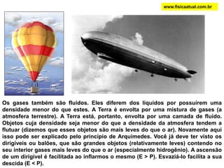 Os gases também são fluidos. Eles diferem dos líquidos por possuírem uma
densidade menor do que estes. A Terra é envolta por uma mistura de gases (a
atmosfera terrestre). A Terra está, portanto, envolta por uma camada de fluido.
Objetos cuja densidade seja menor do que a densidade da atmosfera tendem a
flutuar (dizemos que esses objetos são mais leves do que o ar). Novamente aqui
isso pode ser explicado pelo princípio de Arquimedes. Você já deve ter visto os
dirigíveis ou balões, que são grandes objetos (relativamente leves) contendo no
seu interior gases mais leves do que o ar (especialmente hidrogênio). A ascensão
de um dirigível é facilitada ao inflarmos o mesmo (E > P). Esvaziá-lo facilita a sua
descida (E < P).
www.fisicaatual.com.br
 