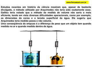 Estudos recentes em história da ciência mostram que, apesar de bastante
divulgado, o método utilizado por Arquimedes não teria sido exatamente esse.
Galileu teria notado que o método da medida de volume não seria o mais
eficiente, tendo em vista diversas dificuldades operacionais, como por exemplo,
as dimensões da coroa e a tensão superficial da água. Ele sugeriu que
Arquimedes teria medido pesos e não volume.
Uma conseqüência do empuxo é a diferença de peso que um objeto tem quando
medido no ar e quando medido dentro da água.
www.fisicaatual.com.br
 