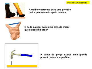 A mulher exerce no chão uma pressão
maior que a exercida pelo homem.
O dedo polegar sofre uma pressão maior
que o dedo indicador.
www.fisicaatual.com.br
A ponta do prego exerce uma grande
pressão sobre a superfície.
 
