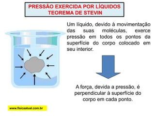 PRESSÃO EXERCIDA POR LÍQUIDOS
TEOREMA DE STEVIN
Um líquido, devido à movimentação
das suas moléculas, exerce
pressão em todos os pontos da
superfície do corpo colocado em
seu interior.
A força, devida a pressão, é
perpendicular à superfície do
corpo em cada ponto.
www.fisicaatual.com.br
 