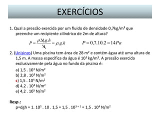 EXERCÍCIOS
1. Qual a pressão exercida por um fluido de densidade 0,7kg/m³ que
preenche um recipiente cilíndrico de 2m de altura?
r . A.g.h
P  0,7.10.2  14Pa
P
 r .g.h
A
2. (Unisinos) Uma piscina tem área de 28 m2 e contém água até uma altura de
1,5 m. A massa específica da água é 103 kg/m3. A pressão exercida
exclusivamente pela água no fundo da piscina é:
a) 1,5 . 103 N/m2
b) 2,8 . 103 N/m2
c) 1,5 . 104 N/m2
d) 4,2 . 104 N/m2
e) 4,2 . 105 N/m2
Resp.:
p=dgh = 1. 103 . 10 . 1,5 = 1,5 . 103 + 1 = 1,5 . 104 N/m2

 