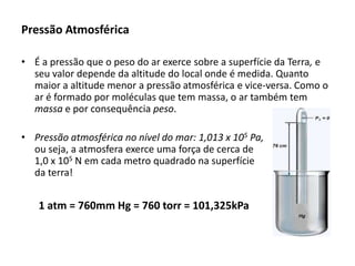 Pressão Atmosférica
• É a pressão que o peso do ar exerce sobre a superfície da Terra, e
seu valor depende da altitude do local onde é medida. Quanto
maior a altitude menor a pressão atmosférica e vice-versa. Como o
ar é formado por moléculas que tem massa, o ar também tem
massa e por consequência peso.
• Pressão atmosférica no nível do mar: 1,013 x 105 Pa,
ou seja, a atmosfera exerce uma força de cerca de
1,0 x 105 N em cada metro quadrado na superfície
da terra!

1 atm = 760mm Hg = 760 torr = 101,325kPa

 