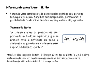 Diferença de pressão num fluído
•

A pressão varia como resultado da força peso exercida pela parte do
fluido que está acima. À medida que mergulhamos aumentamos a
quantidade de fluido acima de nós e, consequentemente, a pressão.

Teorema de Stevin:
"A diferença entre as pressões de dois
pontos de um fluido em equilíbrio é igual ao
produto entre a densidade do fluido, a
aceleração da gravidade e a diferença entre
as profundidades dos pontos."

p  r.g.h

Através deste teorema podemos concluir que todos os pontos a uma mesma
profundidade, em um fluido homogêneo (que tem sempre a mesma
densidade) estão submetidos à mesma pressão.

 