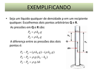 EXEMPLIFICANDO
• Seja um líquido qualquer de densidade ρ em um recipiente
qualquer. Escolhemos dois pontos arbitrários Q e R.
As pressões em Q e R são:
PQ  r .hQ .g
PR  r .hR .g

A diferença entre as pressões dos dois
pontos é:
PR  PQ  ( r .hR .g )  ( r .hQ .g )
PR  PQ  r .g .( hR  hQ )
PR  PQ  r .g .h

 