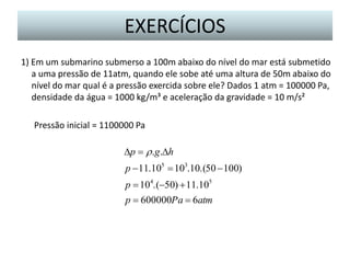 EXERCÍCIOS
1) Em um submarino submerso a 100m abaixo do nível do mar está submetido
a uma pressão de 11atm, quando ele sobe até uma altura de 50m abaixo do
nível do mar qual é a pressão exercida sobre ele? Dados 1 atm = 100000 Pa,
densidade da água = 1000 kg/m³ e aceleração da gravidade = 10 m/s²
Pressão inicial = 1100000 Pa

p  r .g.h
p  11.105  103.10.(50  100)
p  104.(50)  11.105
p  600000Pa  6atm

 