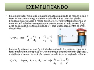EXEMPLIFICANDO
• Em um elevador hidráulico uma pequena força aplicada ao menor pistão é
transformada em uma grande força aplicada a área do maior pistão.
Estando um carro sobre o maior pistão, este será levantado aplicando-se
uma força F1 relativamente pequena, de modo que a razão entre a força
peso do carro (F2) e a força aplicada (F1) seja igual à razão entre as áreas
dos pistões.

P1 = P2 , logo

F1 F2
, e

A1 A2

F1 A1

F2 A2

• Embora F1 seja menor que F2, o trabalho realizado é o mesmo. Logo, se a
força no pistão maior (peso) for 10x maior que do pistão menor (aplicada),
a distância a percorrer será 10x menor, devido à conservação de volume:
V1 = V2,

logo x1 . A1 = x2 . A2,

ou seja

x1 A2 F2


x2 A1 F1

 