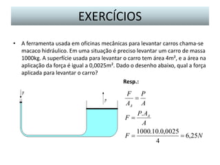 EXERCÍCIOS
• A ferramenta usada em oficinas mecânicas para levantar carros chama-se
macaco hidráulico. Em uma situação é preciso levantar um carro de massa
1000kg. A superfície usada para levantar o carro tem área 4m², e a área na
aplicação da força é igual a 0,0025m². Dado o desenho abaixo, qual a força
aplicada para levantar o carro?
Resp.:

F P

AA A
P. AA
A
1000.10.0,0025
F
 6,25N
4
F

 