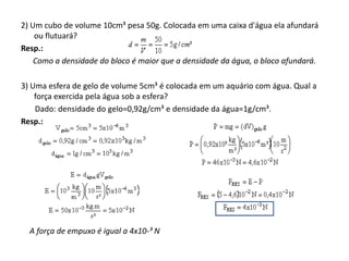 2) Um cubo de volume 10cm³ pesa 50g. Colocada em uma caixa d'água ela afundará
ou flutuará?
Resp.:
Como a densidade do bloco é maior que a densidade da água, o bloco afundará.
3) Uma esfera de gelo de volume 5cm³ é colocada em um aquário com água. Qual a
força exercida pela água sob a esfera?
Dado: densidade do gelo=0,92g/cm³ e densidade da água=1g/cm³.
Resp.:

A força de empuxo é igual a 4x10-³ N

 