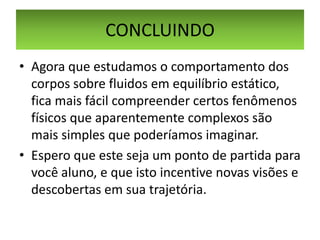 CONCLUINDO
• Agora que estudamos o comportamento dos
corpos sobre fluidos em equilíbrio estático,
fica mais fácil compreender certos fenômenos
físicos que aparentemente complexos são
mais simples que poderíamos imaginar.
• Espero que este seja um ponto de partida para
você aluno, e que isto incentive novas visões e
descobertas em sua trajetória.

 