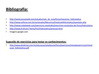 Bibliografia:
•
•
•
•
•

http://www.passeiweb.com/estudos/sala_de_aula/fisica/mecanica_hidrostatica
http://www.sofisica.com.br/conteudos/Mecanica/EstaticaeHidrostatica/questoes.php
http://www.coladaweb.com/exercicios-resolvidos/exercicios-resolvidos-de-fisica/hidrostatica
http://www.if.ufrj.br/~bertu/fis2/hidrostatica/pressao.html
Imagens google.com

Sugestão de exercícios para testar os conhecimentos:
•

http://www.deidimar.com.br/educacao/saladeaula/fisica/exercicios/listasdeexercicios/introd
ucao_hidrostatica.pdf

 