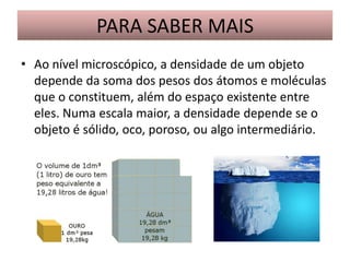 PARA SABER MAIS
• Ao nível microscópico, a densidade de um objeto
depende da soma dos pesos dos átomos e moléculas
que o constituem, além do espaço existente entre
eles. Numa escala maior, a densidade depende se o
objeto é sólido, oco, poroso, ou algo intermediário.

 