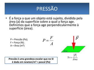 PRESSÃO
• É a força a que um objeto está sujeito, dividida pela
área (a) da superfície sobre a qual a força age.
Definimos que a força age perpendicularmente à
superfície (área).
P = Pressão (Pa);
F = Força (N);
A = Área (m²)

F
P
A

Pressão é uma grandeza escalar que no SI
é dada em newton/m2 = pascal (Pa)

 