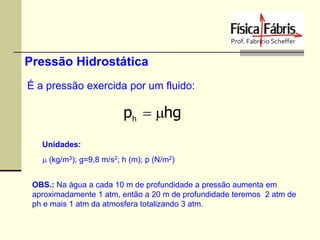 Pressão Hidrostática
É a pressão exercida por um fluido:

ph  hg
Unidades:
 (kg/m3); g=9,8 m/s2; h (m); p (N/m2)
OBS.: Na água a cada 10 m de profundidade a pressão aumenta em
aproximadamente 1 atm, então a 20 m de profundidade teremos 2 atm de
ph e mais 1 atm da atmosfera totalizando 3 atm.

 