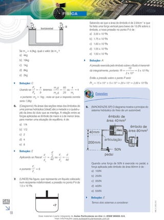 10 
EM_V_FIS_012 
horizontal 
A 
mA 
B 
mB 
Se m A = 4,0kg, qual o valor de m B ? 
a) 4kg 
b) 16kg 
c) 1kg 
d) 8kg 
e) 2kg 
`` Solução: C 
Usando-se 
PA 
PB 
= 
a 
b 
teremos: 
ma g 
mb g 
= 
80 
20 
ou 
4 
mb 
= 4 
e portanto: mB = 1kg ; nota-se que a resposta correta 
seria 1,0kg 
6. (Cesgranrio) As áreas das seções retas dos êmbolos de 
uma prensa hidráulica (ideal) são a metade e o quádru-plo 
da área do duto que as interliga. A relação entre as 
forças aplicadas ao êmbolo de maior e o de menor área, 
para manter uma situação de equilíbrio, é de: 
a) 1/4 
b) 1/2 
c) 2 
d) 4 
e) 8 
`` Solução: E 
Aplicando-se Pascal: 
F1 
F2 
d 
2 ou 
= 
4d 
F1 
F2 
= 
d 
8d 
e portanto 
F2 
F1 
= 8. 
7. (UNEB) Na figura, que representa um líquido colocado 
num recipiente indeformável, a pressão no ponto P é de 
1,5 x 10 5Pa. 
P 
Sabendo-se que a área do êmbolo é de 2,00cm 2 e que 
foi feita uma força vertical para baixo de 10,0N sobre o 
êmbolo, a nova pressão no ponto P é de : 
a) 2,00 x 10 5Pa 
b) 1,75 x 10 5Pa 
c) 1,60 x 10 5Pa 
d) 1,55 x 10 5Pa 
e) 1,50 x 10 5Pa 
`` Solução: A 
A pressão exercida pelo êmbolo sobre o fluido é transmiti-da 
integralmente, portanto: Pr = 
10 
2 x 10-4 
= 5 x 10 4Pa; 
Então a pressão sobre o ponto P será: 
Pr P = 15 x 10 4 + 5 x 10 4 = 20 x 10 4 = 2,00 x 10 5Pa. 
8. (Mackenzie-SP) O diagrama mostra o princípio do 
sistema hidráulico do freio de um automóvel. 
Quando uma força de 50N é exercida no pedal, a 
força aplicada pelo êmbolo de área 80mm é de : 
a) 100N 
b) 250N 
c) 350N 
d) 400N 
e) 500N 
`` Solução: E 
Temos dois sistemas a considerar: 
Esse material é parte integrante do Aulas Particulares on-line do IESDE BRASIL S/A, 
mais informações www.aulasparticularesiesde.com.br 
 