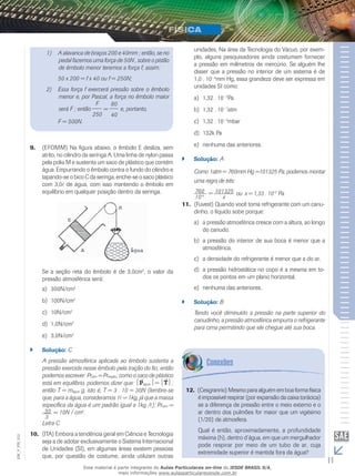 1) A alavanca de braços 200 e 40mm ; então, se no 
pedal fazemos uma força de 50N , sobre o pistão 
de êmbolo menor teremos a força f; assim: 
50 x 200 = f x 40 ou f = 250N; 
2) Essa força f exercerá pressão sobre o êmbolo 
menor e, por Pascal, a força no êmbolo maior 
será F ; então 
F 
250 
= 
80 
40 
e, portanto, 
F = 500N. 
9. (EFOMM) Na figura abaixo, o êmbolo E desliza, sem 
atrito, no cilindro da seringa A. Uma linha de nylon passa 
pela polia M e sustenta um saco de plástico que contém 
água. Empurrando o êmbolo contra o fundo do cilindro e 
tapando-se o bico C da seringa, enche-se o saco plástico 
com 3,0 de água, com isso mantendo o êmbolo em 
equilíbrio em qualquer posição dentro da seringa. 
Se a seção reta do êmbolo é de 3,0cm2, o valor da 
pressão atmosférica será: 
a) 300N/cm2 
b) 100N/cm2 
c) 10N/cm2 
d) 1,0N/cm2 
e) 3,0N/cm2 
`` Solução: C 
A pressão atmosférica aplicada ao êmbolo sustenta a 
pressão exercida nesse êmbolo pela tração do fio; então 
podemos escrever: Pratm = Prtração; como o saco de plástico 
está em equilíbrio, podemos dizer que: Págua = T; 
então T = mágua g, isto é, T = 3 . 10 = 30N (lembre-se 
que, para a água, consideramos 1 = 1kg, já que a massa 
específica da água é um padrão igual a 1kg / ); Pratm = 
30 
= 10N / cm2. 
3 
Letra C 
10. (ITA) Embora a tendência geral em Ciência e Tecnologia 
012 
FIS_seja a de adotar exclusivamente o Sistema Internacional 
V_de Unidades (SI), em algumas áreas existem pessoas 
EM_que, por questão de costume, ainda utilizam outras 
11 unidades. Na área da Tecnologia do Vácuo, por exem-plo, 
alguns pesquisadores ainda costumam fornecer 
a pressão em milímetros de mercúrio. Se alguém lhe 
disser que a pressão no interior de um sistema é de 
1,0 . 10– 4mm Hg, essa grandeza deve ser expressa em 
unidades SI como: 
a) 1,32 . 10– 2Pa 
b) 1,32 . 10– 7atm 
c) 1,32 . 10– 4mbar 
d) 132k Pa 
e) nenhuma das anteriores. 
`` Solução: A 
Como 1atm = 760mm Hg =101325 Pa, podemos montar 
uma regra de três: 
760 
10-4 = 101325 
x 
ou x = 1,33 . 10–2 Pa. 
11. (Fuvest) Quando você toma refrigerante com um canu-dinho, 
o líquido sobe porque: 
a) a pressão atmosférica cresce com a altura, ao longo 
do canudo. 
b) a pressão do interior de sua boca é menor que a 
atmosférica. 
c) a densidade do refrigerante é menor que a do ar. 
d) a pressão hidrostática no copo é a mesma em to-dos 
os pontos em um plano horizontal. 
e) nenhuma das anteriores. 
`` Solução: B 
Tendo você diminuído a pressão na parte superior do 
canudinho, a pressão atmosférica empurra o refrigerante 
para cima permitindo que ele chegue até sua boca. 
12. (Cesgranrio) Mesmo para alguém em boa forma física 
é impossível respirar (por expansão da caixa torácica) 
se a diferença de pressão entre o meio externo e o 
ar dentro dos pulmões for maior que um vigésimo 
(1/20) de atmosfera. 
Qual é então, aproximadamente, a profundidade 
máxima (h), dentro d’água, em que um mergulhador 
pode respirar por meio de um tubo de ar, cuja 
extremidade superior é mantida fora da água? 
Esse material é parte integrante do Aulas Particulares on-line do IESDE BRASIL S/A, 
mais informações www.aulasparticularesiesde.com.br 
 