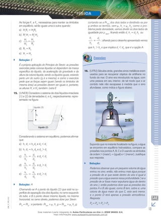 As forças Fe F, necessárias para manter os êmbolos 
1 2em equilíbrio, serão iguais uma à outra quando: 
a) HR= HR11 22 
b) R2 H= R2 H1 
1 2 
2 
c) = H1 
H1 
H2 
R2 
d) R1 = R2 
e) H1 = H2 
`` Solução: E 
É a própria aplicação do Princípio de Stevin; as pressões 
exercidas pelas colunas líquidas só dependem da massa 
específica do líquido, da aceleração da gravidade e da 
altura da coluna líquida; sendo os líquidos iguais, estando 
perto um do outro (g é a mesma) e como o exercício 
pede que as forças sejam iguais (sendo os êmbolos de 
mesma área) as pressões devem ser iguais e, portanto, 
as alturas H1 e H2 também. Letra E 
15. (UNEB) Considere o sistema de dois líquidos imiscíveis 
(1) e (2) de densidades d1 e d2, respectivamente, repre-sentado 
na figura: 
Considerando o sistema em equilíbrio, podemos afirmar 
que: 
a) h1 d1 = h2 d2 e d2 < d1 
b) h1 d1 = h2 d2 e d2 > d1 
h1 
h2 
c) = d1 
d2 
e d2 < d1 
h1 
h2 
d) = d1 
d2 
e d2 > d1 
h1 
d2 
e) = h2 
d2 
e d2 > d1 
`` Solução: A 
Chamando-se A o ponto do líquido (2) que está na su-perfície 
de separação dos dois líquidos, no ramo esquerdo 
do tubo, e B o ponto desse mesmo líquido, na mesma 
horizontal, no ramo direito, podemos dizer por Stevin: 
PrA = PrB ; e portanto Pratm + 1 h1 g = Pratm + 2 h2 g; 
cortando-se a Pratm dos dois lados e dividindo-se por 
g ambos os termos, vem 1 h1 = 2 h2; como o pro-blema 
pede densidade, vamos dividir os dois lados da 
igualdade por μ , ficando então dh= dhou 
água 1 1 2 2 h1 
= 
h2 
d2 
d1 
; olhando para o desenho apresentado vemos 
que h1 > h2 o que implica d1 < d2, que é a opção A. 
16. (UFRJ) Séculos atrás, grandes sinos metálicos eram 
usados para se recuperar objetos de artilharia no 
fundo do mar. O sino era introduzido na água, com 
uma pessoa em seu interior, de tal modo que o ar 
contido nele não escapasse à medida que o sino 
afundasse, como indica a figura abaixo. 
Supondo que no instante focalizado na figura, a água 
se encontre em equilíbrio hidrostático, compare as 
pressões nos pontos A, B, C e D usando os símbolos 
de ordem > (maior), = (igual) e < (menor). Justifique 
sua resposta. 
`` Solução: 
Podemos observar que um pequeno volume de água 
entrou no sino; então, não entrou mais água porque 
a pressão de ar que existe dentro do sino é igual à 
pressão que a água exerce nessa profundidade ( se a 
pressão de ar fosse maior expulsaria água de dentro 
do sino ); então podemos dizer que as pressões dos 
pontos A e B são iguais; como B tem, sobre si, uma 
coluna de água maior do que C, esta será menor, 
e o ponto D terá apenas a pressão atmosférica. 
Resposta: 
PA = PB > PC > PD 
13 EM_V_FIS_012 
Esse material é parte integrante do Aulas Particulares on-line do IESDE BRASIL S/A, 
mais informações www.aulasparticularesiesde.com.br 
 