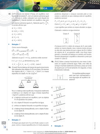 14 
EM_V_FIS_012 
17. (UFF) O cubo de volume V flutua, em equilíbrio, num 
líquido de densidade ρP1, com um volume submerso igual 
a V1. O cubo é, então, colocado num outro líquido de 
densidade ρP2, ficando também em equilíbrio, mas com 
um volume submerso igual a V2. Sabendo que P2= 
3 
4 
P1, 
é correto afirmar que: 
a) V2 = 1/3 V1 
b) b) V2 = 1/2 V1 
c) V2 = 2/3 V1 
d) V2 = V1 
e) V2 = 3/2 V1 
`` Solução: C 
Como ocorre flutuação, 
E = P e portanto E 
1 = P e 
E2 = P ou E1 = E2 . 
Sabendo-se que E = V g , podemos então escrever 
ρ 1 V 1 g = ρ 2 V 2 g; eliminando-se g, vem: 
ρ 1 V 1 = 3 
2ρ 1 V 2 ou V 2 = 2/3V1 , Letra C. 
18. (Fuvest) Numa balança de braços de igual comprimento 
são colocados dois objetos A e B nos pratos. Os volumes 
dos objetos são VA = 10cm3 e VB = 20cm3, e a massa 
específica do objeto A é de 3,2g/cm3. 
No ar a balança está equilibrada. Imergindo totalmente 
a balança e os objetos em água (massa específica 
1,0g/cm3), podemos afirmar que: 
a) a balança continuará em equilíbrio, com os objetos 
A e B apoiados nos pratos. 
b) só o objeto B flutuará na superfície da água. 
c) ambos os objetos flutuarão na superfície da água. 
d) a balança ficará desequilibrada, com o objeto A abai-xo 
do objeto B. 
e) a balança ficará desequilibrada, com o objeto B abai-xo 
do objeto A. 
`` Solução: D 
As forças que atuam em A ou em B são o peso e o em-puxo; 
como a massa específica do ar é muito pequena, 
podemos desprezar o empuxo exercido pelo ar nos 
corpos e, sabendo-se que a balança está em equilíbrio, 
podemos escrever: 
P A = P B ou m A g = m B g ou A V A = B V B . 
Como V B= 2 V A A = 2 B B = 2,1g/cm 3 
o que significa que ambos os corpos afundam na água. 
Colocado o sistema na água teremos: 
Corpo A Corpo B 
Ea 
Pa 
Eb 
Pb 
O empuxo de B é o dobro do empuxo de A, pois estão 
ambos no mesmo líquido, mas o volume imerso (já que 
os dois são mais densos do que a água) de B é o dobro 
do volume de A; vai aparecer então, uma força maior 
girando a travessão da balança no sentido anti-horário, 
fazendo desaparecer o equilíbrio e descendo o prato que 
contém A. Letra D. 
19. (PUC) Sobre o tampo horizontal de uma mesa é colo-cado 
um aquário contendo água. Nele, uma rolha de 
cortiça é mantida totalmente submersa, presa ao fundo 
do aquário por um fio de barbante. Em seguida, a mesa 
é levemente inclinada. 
Em qual das opções a seguir 
está mais bem representada a 
nova figuração de equilíbrio do 
sistema? 
a) 
b) 
c) 
d) 
e) 
`` Solução: A 
Esse material é parte integrante do Aulas Particulares on-line do IESDE BRASIL S/A, 
mais informações www.aulasparticularesiesde.com.br 
 