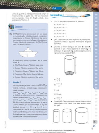 O nível da água não se inclina, permanecendo sempre na 
horizontal, então, as opções (B) e (D) são impossíveis; 
como o empuxo e o peso têm direção vertical, a única 
opção possível é a letra A. 
(UFMG) Um barca tem marcado 20. em seu casco 
os níveis atingidos pela água quando navega com 
carga máxima no Oceano Atlântico, no Mar Morto 
e em água doce, conforme a figura. A densidade do 
Oceano Atlântico é menor que a do Mar Morto e 
maior que a da água doce. 
A identificação correta dos níveis I, II e III, nessa 
ordem, é: 
a) Mar Morto; Oceano Atlântico; água doce. 
b) Oceano Atlântico; água doce; Mar Morto. 
c) Água doce; Oceano Atlântico; Mar Morto. 
d) Água doce; Mar Morto; Oceano Atlântico. 
e) Oceano Atlântico; água doce; Mar Morto. 
`` Solução: C 
Em qualquer situação, como o navio flutua, E = P | e, 
portanto, o empuxo é constante porque o peso é consi-derado 
constante. 
Então Morto V Morto g = Atlant V Atlant g = a doce V á doce 
g; dividindo-se todos os termos por g e pegando-se a 
primeira igualdade vem: Morto V Morto = Atlant V Atlant ; 
como Morto > Atlant V Morto < V Atlant e, portanto, no 
Mar Morto o volume imerso deve ser menor do que no 
Oceano Atlântico ; por raciocínio análogo na segunda 
igualdade, teremos a doce < Atlant ⇔ V a doce > V Atlant ; 
considerando-se a área de secção submersa constante, 
podemos então dizer que, nos meios mais densos a pro-fundidade 
submersa é menor e nos meios menos densos 
a profundidade submersa é maior. Letra C. 
1. (UFES) A equação dimensional da pressão é : 
a) [P] = L–2 M–2 T–1 
b) [P] = L–1 M–1 T–2 
c) [P] = L–2 M T–1 
d) [P] = L–2 M T–2 
e) [P] = L–1 M T –2 
2. (PUC) Sabe-se que peso específico é peso/volume. 
Determine, então, a equação dimensional de peso 
específico. 
3. (AMAN) O cilindro da figura tem base S e altura h. 
Sabendo-se que a massa específica do cilindro é μ e a 
aceleração da gravidade é g, qual das opções poderia 
representar o peso do cilindro? 
μ . g 
S . h 
a) 
S . h . g 
b) μ 
c) μ.g 
d) S.h.μ.g. 
h . g . μ 
S 
e) 
4. (UNICAMP) Colocamos os três cilindros abaixo, que têm 
mesmo peso, sobre a lama. Qual deles afundará mais? 
Por quê? 
1 2 3 
15 EM_V_FIS_012 
Esse material é parte integrante do Aulas Particulares on-line do IESDE BRASIL S/A, 
mais informações www.aulasparticularesiesde.com.br 
 