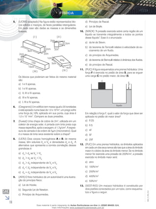 16 
EM_V_FIS_012 
5. (UCMG-adaptado) Na figura estão representados blo-cos 
sólidos e maciços, de faces paralelas retangulares. 
Em cada caso são dadas as massas e as dimensões 
lineares. 
72g 
2cm 2cm 
72g 
10cm 
5cm 
( III ) 
2cm 
2cm 
6cm 
1cm 
60g 
2cm 
2cm 
4cm 
2cm 
( IV ) 
( I ) ( II ) 
32g 
Os blocos que poderiam ser feitos do mesmo material 
são: 
a) I e II apenas. 
b) I e IV apenas. 
c) II, III e IV apenas. 
d) III e IV apenas. 
e) I, III e IV apenas. 
6. (Cesgranrio) Um edifício tem massa igual a 30 toneladas 
e está apoiado numa base de 1,0 x 103m2; um prego sofre 
uma força de 10N, aplicada em sua ponta, cuja área é 
1,0 x 10–1mm2. Compare as duas pressões. 
7. (Fuvest) Uma chapa de cobre de 2m2, utilizada em um 
coletor de energia solar, é pintada com tinta preta cuja 
massa específica, após a secagem, é 1,7g/cm3. A espes-sura 
da camada é da ordem de 5μm (micrometro). Qual 
é a massa de tinta seca existente sobre a chapa? 
8. (UERJ) Dois corpos homogêneos A e B, de mesma 
massa, têm volumes VA e VB e densidades dA e dB. A 
alternativa que apresenta a correta correlação dessas 
grandezas é: 
a) dA > dB se VA > VB 
b) dA > dB se VA < VB 
c) dA > dB independente de VA e VB 
d) dA < dB independente de VA e VB 
e) dA = dB independente de VA e VB 
9. (AFA) O freio hidráulico de um automóvel é uma ilustra-ção 
do princípio físico: 
a) Lei de Hooke. 
b) Segunda Lei de Newton. 
c) Princípio de Arquimedes. 
d) Princípio de Pascal. 
e) Lei de Boyle. 
10. (MACK) “A pressão exercida sobre certa região de um 
líquido se transmite integralmente a todos os pontos 
desse líquido”. Esse é o enunciado: 
a) da lei de Stevin. 
b) do teorema de Torricelli relativo à velocidade de es-coamento 
de um fluido. 
c) do princípio de Arquimedes. 
d) do teorema de Bernoulli relativo à dinâmica dos fluidos. 
e) do princípio de Pascal. 
11. (PUC) A figura esquematiza uma prensa hidráulica. Uma 
força F é exercida no pistão de área S, para se erguer 
uma carga C no pistão maior, de área 5S. 
Em relação à força F, qual o valor da força que deve ser 
aplicada no pistão de maior área? 
a) F/25 
b) F/5 
c) 4F 
d) 5F 
e) 25F 
12. (PUC) Em uma prensa hidráulica, os êmbolos aplicados 
em cada um dos seus ramos são tais que a área do êmbolo 
maior é o dobro da área do êmbolo menor. Se no êmbolo 
menor for exercida uma pressão de 200N/m2, a pressão 
exercida no êmbolo maior será: 
a) zero 
b) 100N/m2 
c) 200N/m2 
d) 400N/m2 
e) 50N/m2 
13. (VEST-RIO) Um macaco hidráulico é constituído por 
dois pistões conectados por um tubo, como esquema-tiza 
a figura a seguir. 
Esse material é parte integrante do Aulas Particulares on-line do IESDE BRASIL S/A, 
mais informações www.aulasparticularesiesde.com.br 
 