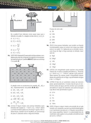 Se o pistão B tem diâmetro cinco vezes maior que o 
diâmetro do pistão A, a relação correta entre |F 
| e |F 
| é: 
12a) |F 
1| = |F 
2| 
b) |F 
1| = 25 |F 
2| 
c) |F 
1| = 
2| 
25 
|F 
d) |F 
1| = 
2| 
5 
|F 
e) |F 
1| = 5 |F 
2| 
14. (VEST-RIO-Adaptado)O reservatório da figura abaixo, com-pletamente 
cheio de um líquido homogêneo e incompressí-vel, 
está fechado por 3 pistões A, B e C. Aplica-se uma força 
F 
1no pistão C. 
A relação entre os acréscimos de pressão ΔPA, ΔPB e 
ΔPC, respectivamente, nos pistões A, B a C é: 
a) ΔPA + ΔPB = ΔP 
b) ΔPA = ΔPB + ΔPC 
c) ΔPA = ΔPB < ΔPC 
ΔPA . ΔPB = ΔPC d) 
ΔPA – ΔPB 
e) 2 = ΔPC 
15. (Unirio) A figura mostra uma prensa hidráulica cujos 
êmbolos têm seções S1 = 15cm2, e S2 = 30cm2. Sobre 
o primeiro êmbolo aplica-se uma força F igual a 10N, e, 
dessa forma, mantém-se em equilíbrio um cone de aço 
de peso P, colocado sobra o segundo êmbolo. 
O peso do cone vale : 
a) 5N 
b) 10N 
c) 15N 
d) 20N 
e) 30N 
16. (PUC) Uma prensa hidráulica, que contém um líquido 
incompressível, possui os ramos com áreas que estão 
entre si na razão 1/5. Aplicando-se no êmbolo menor, 
uma força de 2kgf, a força exercida no êmbolo maior 
será de: 
a) 5kgf 
b) 20kgf 
c) 10N 
d) 10kgf 
e) 15kgf 
17. (UFCE) Um mergulhador pode suportar uma pressão 
máxima de 10 vezes a pressão atmosférica p0. Tomando 
g = 10m/s2 e p0 = 1 . 105N/m2, calcule a que profundi-dade 
máxima, em metros, pode o mergulhador descer 
abaixo da superfície de um lago, cuja densidade da água 
é de 1 x 103kg/m3. 
18. (UFRS) O fato de um centímetro cúbico de mercúrio 
pesar, aproximadamente, 14 vezes mais do que um cen-tímetro 
cúbico de água, permite concluir que a pressão 
atmosférica é capaz de sustentar uma coluna de água 
cuja altura mais aproximada é igual a: 
a) 0,7m 
b) 1m 
c) 7m 
d) 10m 
e) 100m 
19. (AFA) A figura a seguir mostra uma porção de um gás 
contido num recipiente, que tem sua extremidade ligada 
a um manômetro de tubo em U. O líquido manométrico 
tem massa específica 12g/cm3, e a extremidade livre do 
manômetro está sujeita a uma pressão atmosférica local 
de 9,413 x 104N/m 2. 
17 EM_V_FIS_012 
Esse material é parte integrante do Aulas Particulares on-line do IESDE BRASIL S/A, 
mais informações www.aulasparticularesiesde.com.br 
 