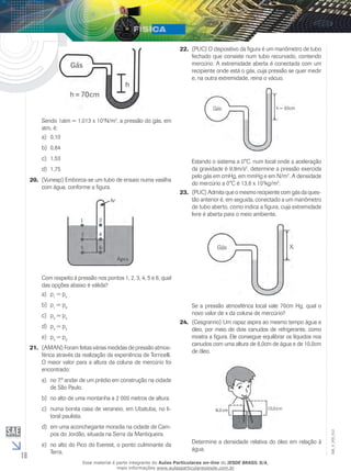 18 
EM_V_FIS_012 
Sendo 1atm = 1,013 x 105N/m2, a pressão do gás, em 
atm, é: 
a) 0,10 
b) 0,84 
c) 1,53 
d) 1,75 
20. (Vunesp) Emborca-se um tubo de ensaio numa vasilha 
com água, conforme a figura. 
Com respeito à pressão nos pontos 1, 2, 3, 4, 5 e 6, qual 
das opções abaixo é válida? 
a) p1 = p4 
b) p1 = p6 
c) p5 = p4 
d) p3 = p2 
e) p3 = p6 
21. (AMAN) Foram feitas várias medidas de pressão atmos-férica 
através da realização da experiência de Torricelli. 
O maior valor para a altura da coluna de mercúrio foi 
encontrado: 
a) no 7.º andar de um prédio em construção na cidade 
de São Paulo. 
b) no alto de uma montanha a 2 000 metros de altura. 
c) numa bonita casa de veraneio, em Ubatuba, no li-toral 
paulista. 
d) em uma aconchegante moradia na cidade de Cam-pos 
do Jordão, situada na Serra da Mantiqueira. 
e) no alto do Pico do Everest, o ponto culminante da 
Terra. 
22. (PUC) O dispositivo da figura é um manômetro de tubo 
fechado que consiste num tubo recurvado, contendo 
mercúrio. A extremidade aberta é conectada com um 
recipiente onde está o gás, cuja pressão se quer medir 
e, na outra extremidade, reina o vácuo. 
h = 80cm 
Estando o sistema a 0°C, num local onde a aceleração 
da gravidade é 9,8m/s2, determine a pressão exercida 
pelo gás em cmHg, em mmHg e em N/m2. A densidade 
do mercúrio a 0°C é 13,6 x 103kg/m3. 
23. (PUC) Admita que o mesmo recipiente com gás da ques-tão 
anterior é, em seguida, conectado a um manômetro 
de tubo aberto, como indica a figura, cuja extremidade 
livre é aberta para o meio ambiente. 
Se a pressão atmosférica local vale 70cm Hg, qual o 
novo valor de x da coluna de mercúrio? 
24. (Cesgranrio) Um rapaz aspira ao mesmo tempo água e 
óleo, por meio de dois canudos de refrigerante, como 
mostra a figura. Ele consegue equilibrar os líquidos nos 
canudos com uma altura de 8,0cm de água e de 10,0cm 
de óleo. 
Determine a densidade relativa do óleo em relação à 
água. 
Esse material é parte integrante do Aulas Particulares on-line do IESDE BRASIL S/A, 
mais informações www.aulasparticularesiesde.com.br 
 