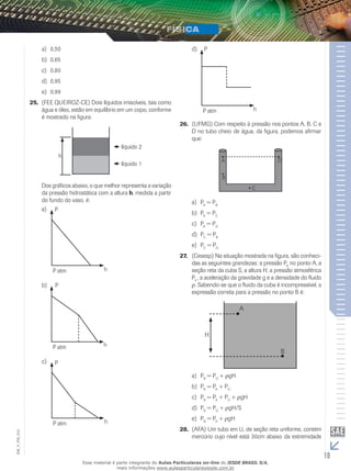 a) 0,50 
b) 0,65 
c) 0,80 
d) 0,95 
e) 0,99 
25. (FEE QUEIROZ-CE) Dois líquidos imiscíveis, tais como 
água e óleo, estão em equilíbrio em um copo, conforme 
é mostrado na figura: 
h 
líquido 2 
líquido 1 
Dos gráficos abaixo, o que melhor representa a variação 
da pressão hidrostática com a altura h, medida a partir 
do fundo do vaso, é: 
a) 
b) 
c) 
P 
P atm h 
P 
P atm h 
P 
P atm h 
d) 
P 
P atm h 
26. (UFMG) Com respeito à pressão nos pontos A, B, C e 
D no tubo cheio de água, da figura, podemos afirmar 
que: 
A 
B 
C 
D 
a) PA = PB 
b) PA = PC 
c) PA = PD 
d) PC = PB 
e) PC = PD 
27. (Cesesp) Na situação mostrada na figura, são conheci-das 
as seguintes grandezas: a pressão PA no ponto A, a 
seção reta da cuba S, a altura H, a pressão atmosférica 
P0 , a aceleração da gravidade g e a densidade do fluido 
ρ. Sabendo-se que o fluido da cuba é incompressível, a 
expressão correta para a pressão no ponto B é: 
A 
B 
H 
a) PB = PO + ρgH 
b) PB = PA + PO 
c) PB = PA + PO + ρgH 
d) PB = PO + ρgH/S 
e) PB = PA + ρgH 
28. (AFA) Um tubo em U, de seção reta uniforme, contém 
012 
FIS_mercúrio cujo nível está 30cm abaixo da extremidade 
V_EM_19 Esse material é parte integrante do Aulas Particulares on-line do IESDE BRASIL S/A, 
mais informações www.aulasparticularesiesde.com.br 
 